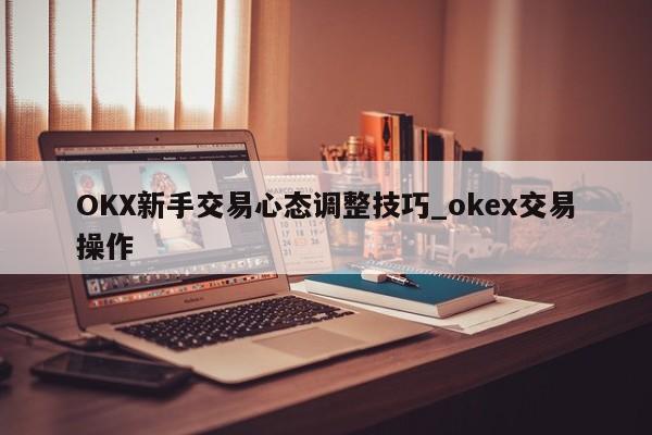 OKX新手交易心态调整技巧_okex交易操作-第1张图片-币选网