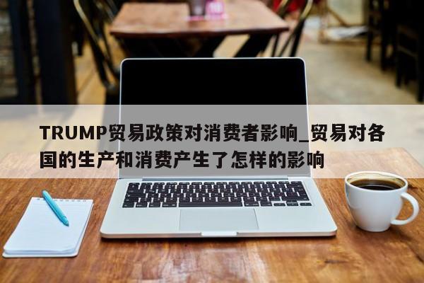 TRUMP贸易政策对消费者影响_贸易对各国的生产和消费产生了怎样的影响-第1张图片-币选网