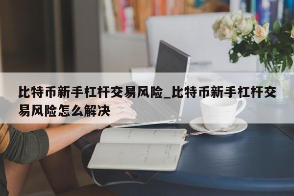 比特币新手杠杆交易风险_比特币新手杠杆交易风险怎么解决-第1张图片-币选网 比特币新手杠杆交易风险_比特币新手杠杆交易风险怎么解决-第1张图片-币选网