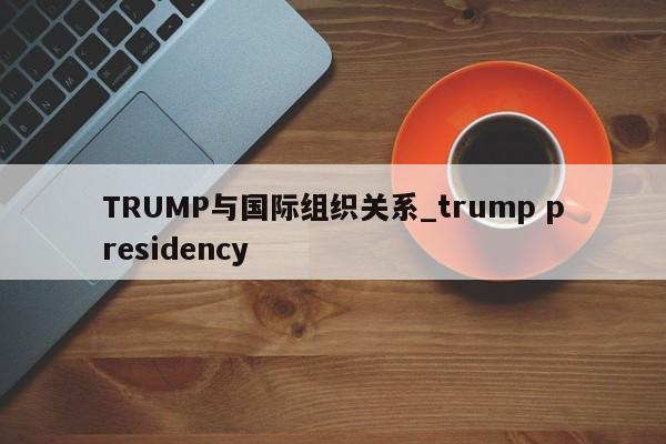 TRUMP与国际组织关系_trump presidency-第1张图片-币选网