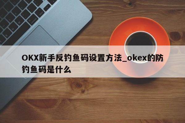 OKX新手反钓鱼码设置方法_okex的防钓鱼码是什么-第1张图片-币选网 OKX新手反钓鱼码设置方法_okex的防钓鱼码是什么-第1张图片-币选网