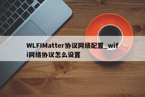 WLFIMatter协议网络配置_wifi网络协议怎么设置-第1张图片-币选网