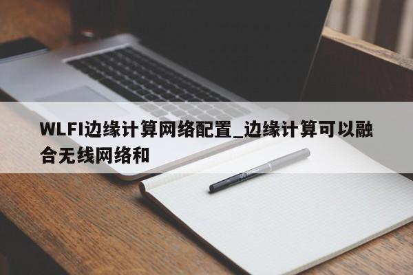 WLFI边缘计算网络配置_边缘计算可以融合无线网络和-第1张图片-币选网
