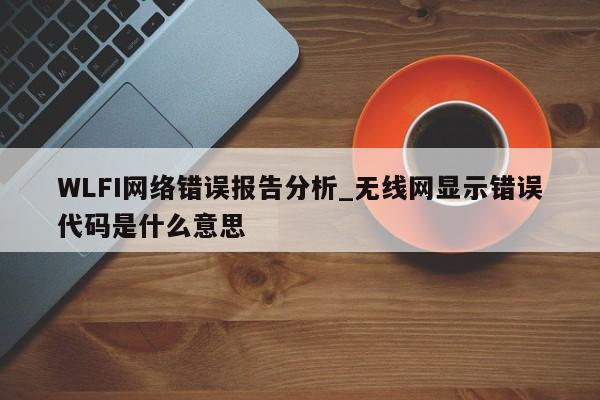 WLFI网络错误报告分析_无线网显示错误代码是什么意思-第1张图片-币选网