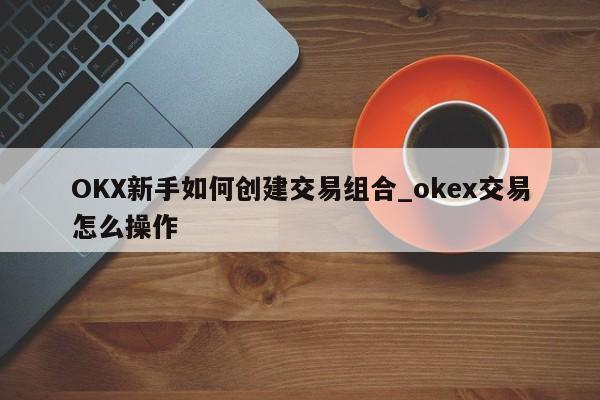 OKX新手如何创建交易组合_okex交易怎么操作-第1张图片-币选网