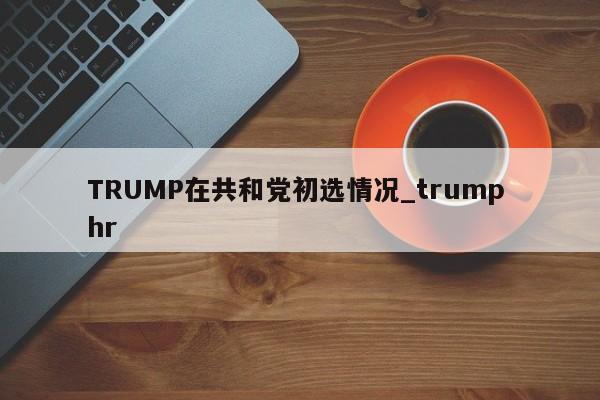 TRUMP在共和党初选情况_trump hr-第1张图片-币选网
